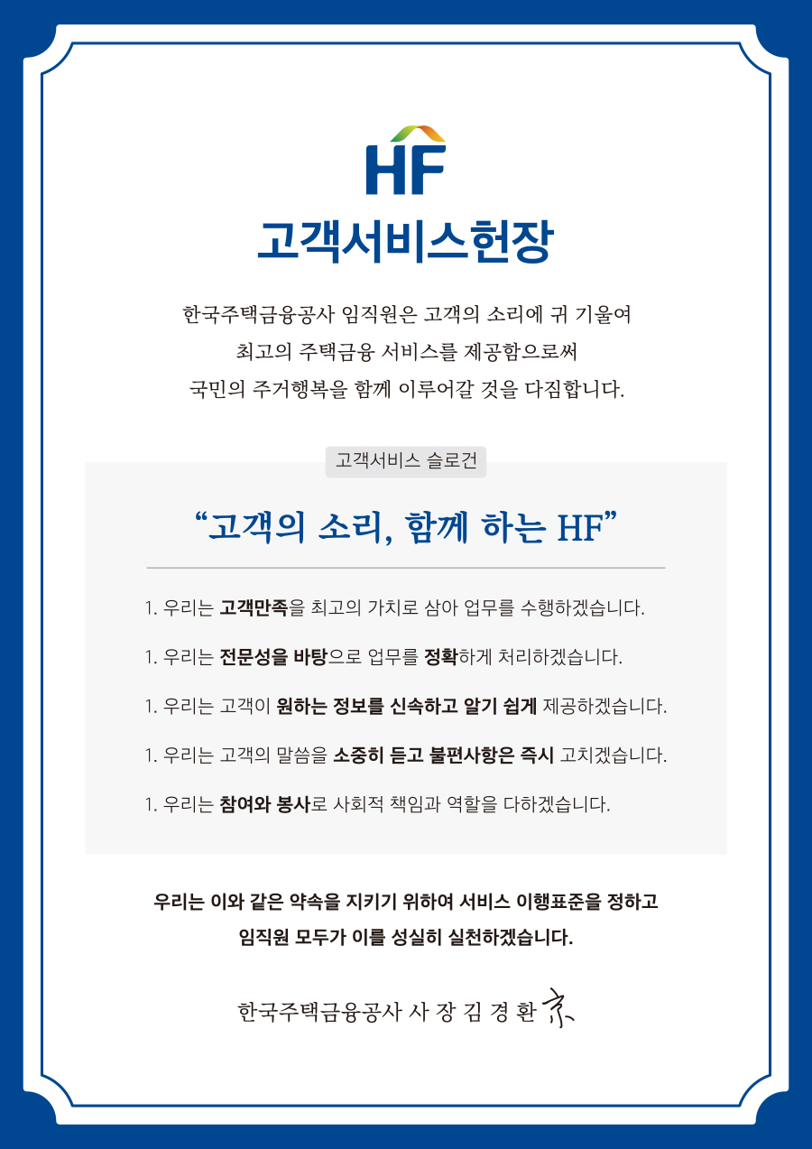 HF 고객서비스헌장 
한국주택금융공사 임직원은 고객의 소리에 귀 기울여 최고의 주택금융 서비스를 제공함으로써 국민의 주거행복을 함께 이루어갈 것을 다짐합니다. 
고객서비스 슬로건 
 '고객의 소리, 함께 하는 HF'
1. 우리는 고객만족을 최고의 가치로 삼아 업무를 수행하겠습니다. 
1. 우리는 전문성을 바탕으로 업무를 정확하게 처리하겠습니다. 
1. 우리는 고객이 원하는 정보를 신속하고 알기 쉽게 제공하겠습니다. 
1. 우리는 고객의 말씀을 소중히 듣고 불편사항은 즉시 고치겠습니다. 
1. 우리는 참여와 봉사로 사회적 책임과 역할을 다하겠습니다. 
우리는 이와 같은 약속을 지키기 위하여 서비스 이행표준을 정하고 임직원 모두가 이를 성실히 실천하겠습니다. 
한국주택금융공사 사장 김경환