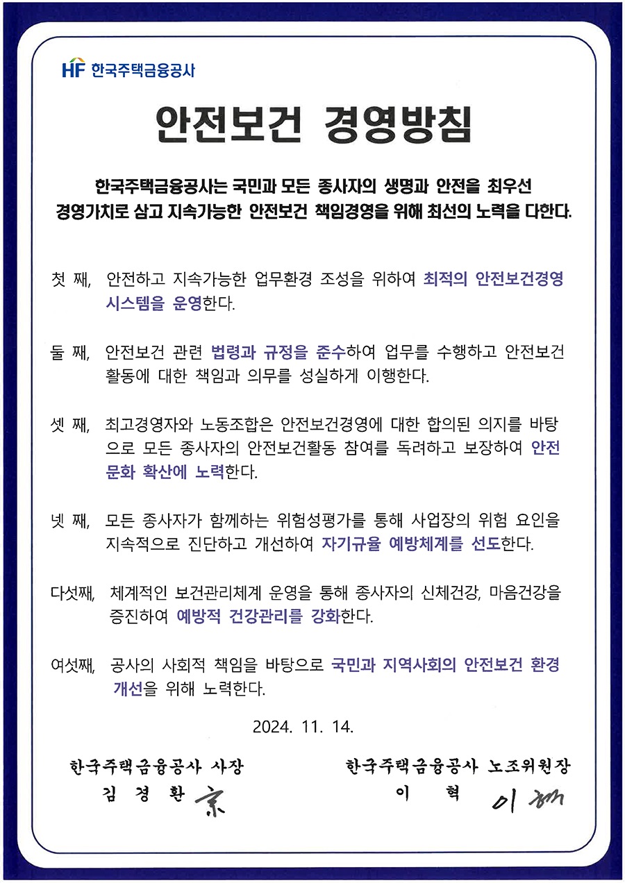 HF 한국주택금융공사 
안전보건 경영방침 
한국주택금융공사는 국민과 모든 종사자의 생명과 안전을 최우선 경영가치로 삼고 지속가능한 안전보건 책임경영을 위해 최선의 노력을 다한다. 
첫째, 안전하고 지속가능한 업무환경 조성을 위하여 최적의 안전보건경영 시스템을 운영한다. 
둘째, 안전보건 관련 법령과 규정을 준수하여 업무를 수행하고 안전보건 활동에 대한 책임과 의무를 성실하게 이행한다. 
셋째, 최고경영자와 노동조합은 안전보건경영에 대한 합의된 의지를 바탕 으로 모든 종사자의 안전보건활동 참여를 독려하고 보장하여 안전 문화 확산에 노력한다. 
넷째, 모든 종사자가 함께하는 위험성평가를 통해 사업장의 위험 요인을 지속적으로 진단하고 개선하여 자기규율 예방체계를 선도한다. 
다섯째, 체계적인 보건관리체계 운영을 통해 종사자의 신체건강, 마음건강을 증진하여 예방적 건강관리를 강화한다. 
여섯째, 공사의 사회적 책임을 바탕으로 국민과 지역사회의 안전보건 환경 개선을 위해 노력한다. 
한국주택금융공사 사장 김경환 
2024. 11. 14. 
한국주택금융공사 노조위원장 
이 혁
